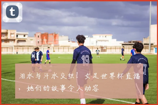 泪水与汗水交织！女足世界杯直播，她们的故事令人动容