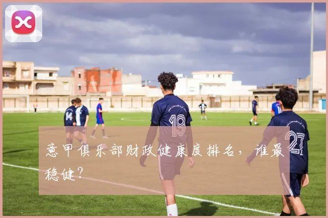 意甲俱乐部财政健康度排名，谁最稳健？