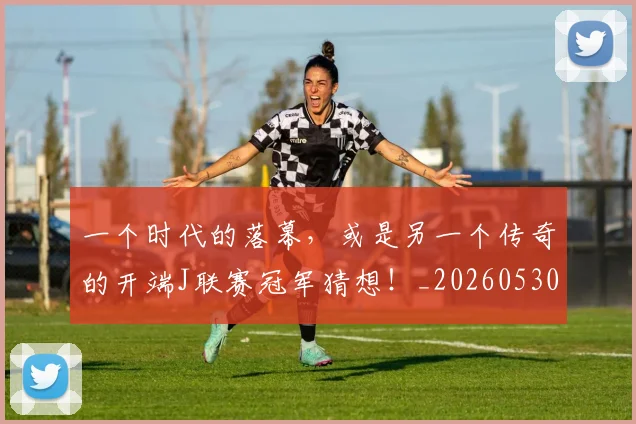 一个时代的落幕，或是另一个传奇的开端J联赛冠军猜想！_20260530144113_20260702173315