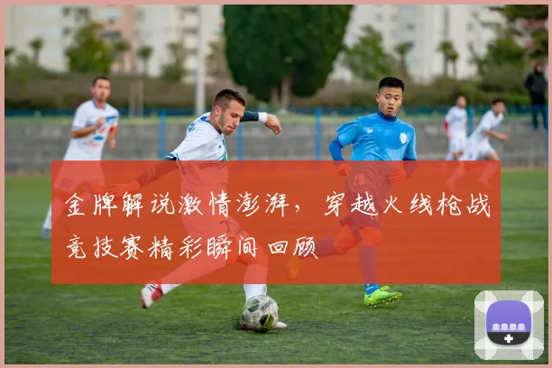 金牌解说激情澎湃，穿越火线枪战竞技赛精彩瞬间回顾