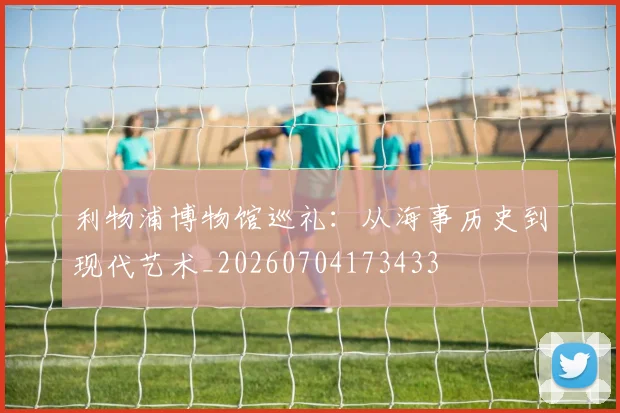 利物浦博物馆巡礼：从海事历史到现代艺术_20260704173433