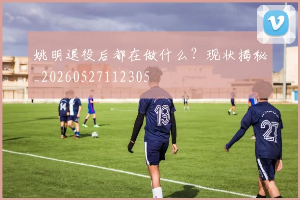 姚明退役后都在做什么?现状揭秘_20260527112305