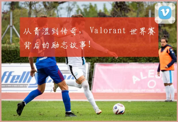 从青涩到传奇， Valorant 世界赛背后的励志故事！