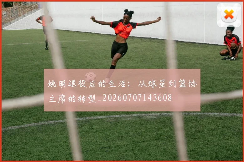 姚明退役后的生活:从球星到篮协主席的转型_20260707143608