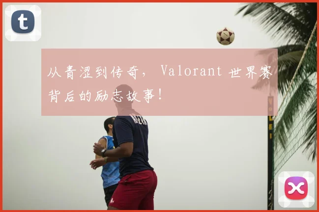 从青涩到传奇， Valorant 世界赛背后的励志故事！