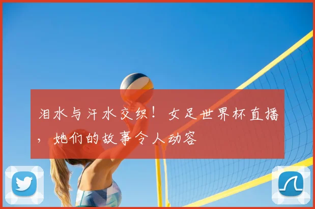 泪水与汗水交织！女足世界杯直播，她们的故事令人动容