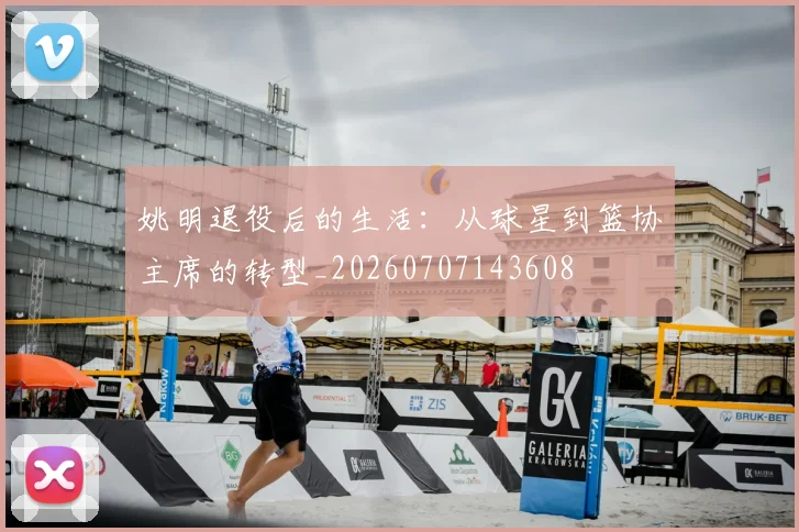 姚明退役后的生活:从球星到篮协主席的转型_20260707143608