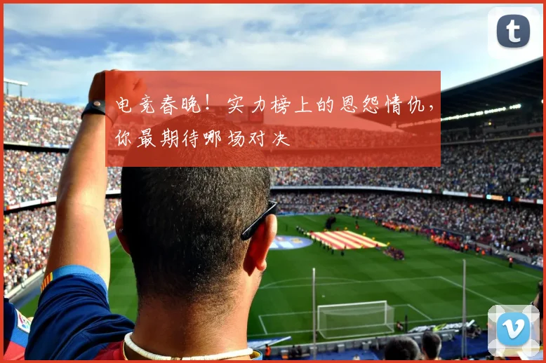 电竞春晚！实力榜上的恩怨情仇，你最期待哪场对决