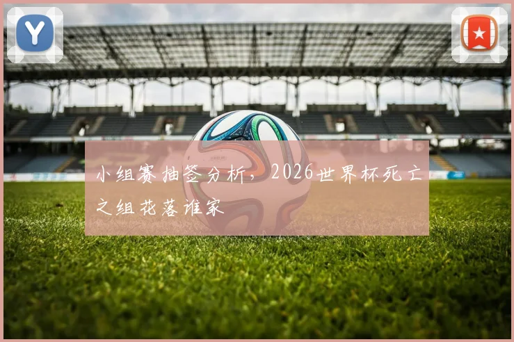 小组赛抽签分析，2026世界杯死亡之组花落谁家