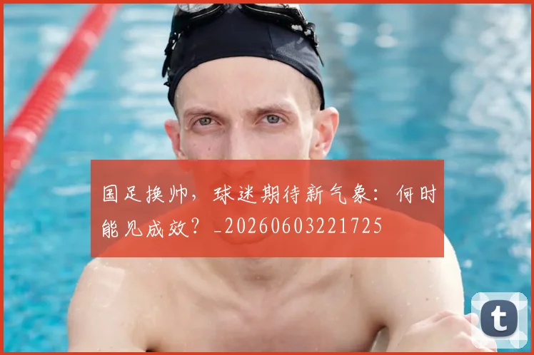 国足换帅，球迷期待新气象：何时能见成效？_20260603221725
